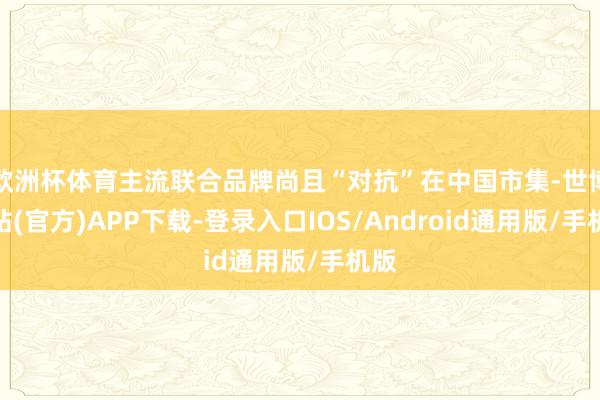 欧洲杯体育主流联合品牌尚且“对抗”在中国市集-世博网站(官方)APP下载-登录入口IOS/Android通用版/手机版