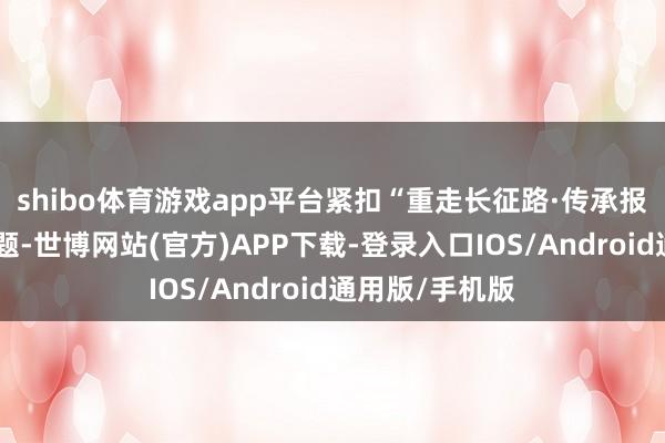 shibo体育游戏app平台紧扣“重走长征路·传承报国志”年度主题-世博网站(官方)APP下载-登录入口IOS/Android通用版/手机版
