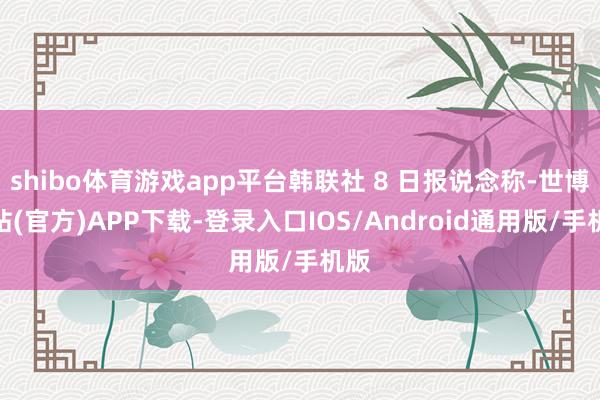 shibo体育游戏app平台韩联社 8 日报说念称-世博网站(官方)APP下载-登录入口IOS/Android通用版/手机版