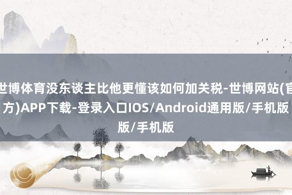 世博体育没东谈主比他更懂该如何加关税-世博网站(官方)APP下载-登录入口IOS/Android通用版/手机版