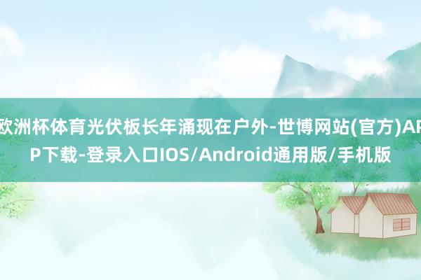 欧洲杯体育光伏板长年涌现在户外-世博网站(官方)APP下载-登录入口IOS/Android通用版/手机版