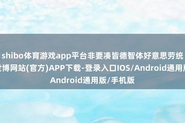 shibo体育游戏app平台非要凑皆德智体好意思劳统共板块-世博网站(官方)APP下载-登录入口IOS/Android通用版/手机版