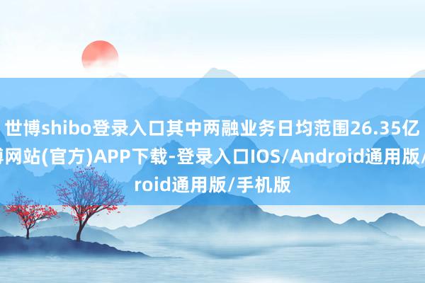 世博shibo登录入口其中两融业务日均范围26.35亿元-世博网站(官方)APP下载-登录入口IOS/Android通用版/手机版