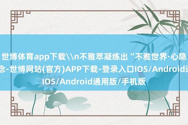 世博体育app下载\n不雅萃凝练出“不雅世界·心隐萃”的私有观念-世博网站(官方)APP下载-登录入口IOS/Android通用版/手机版